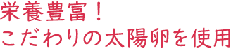 栄養豊富！こだわりの太陽卵を使用