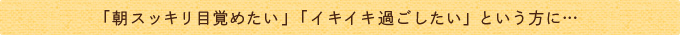 「朝スッキリ目覚めたい」「イキイキ過ごしたい」という方に…