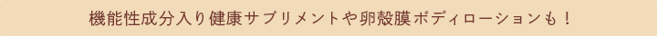 機能性成分入り健康サプリメントや卵殻膜ボディローションも！