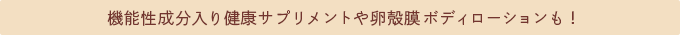 機能性成分入り健康サプリメントや卵殻膜ボディローションも！