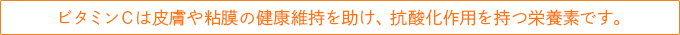 ビタミンCは皮膚や粘膜の健康維持を助け、抗酸化作用を持つ栄養素です。