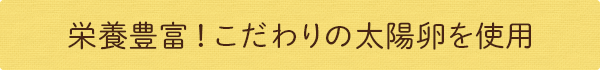 栄養豊富！こだわりの太陽卵を使用