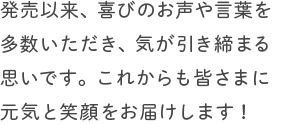 発売以来、喜びのお声や言葉を多数いただき、気が引き締まる思いです。これからも皆さまに元気と笑顔をお届けします!