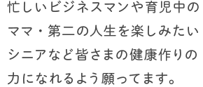 忙しいビジネスマンや育児中のママ・第二の人生を楽しみたいシニアなど皆さまの健康作りの力になれるよう願ってます。