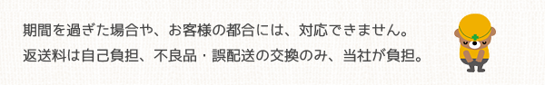 期間を過ぎた場合やお客様の都合には対応できません。返送料は自己負担、不良品・誤配送の交換のみ当社が負担。