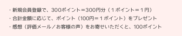 新規会員登録で300ポイント＝300円分（１ポイント＝１円）。合計金額に応じてポイント（100円＝１ポイント）をプレゼント。感想（評価メール／お客様の声）をお寄せいただくと100ポイント