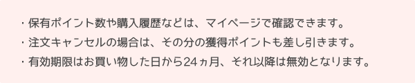 保有ポイント数や購入履歴などはマイページで確認できます。注文キャンセルの場合はその分の獲得ポイントも差し引きます。有効期限はお買い物した日から24ヵ月、それ以降は無効となります。