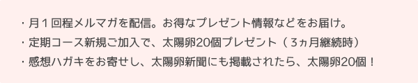 月１回程メルマガを配信、お得なプレゼント情報などをお届け。定期コース新規ご加入で太陽卵20個プレゼント（３ヵ月継続時）。感想ハガキをお寄せし太陽卵新聞にも掲載されたら太陽卵20個！