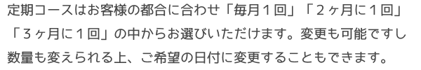 定期コースはお客様の都合に合わせ「毎月１回」「２ヶ月に１回」「３ヶ月に１回」の中からお選びいただけます。変更も可能ですし数量も変えられる上、ご希望の日付に変更することもできます。