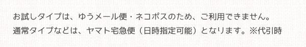 お試しタイプはゆうメール便・ネコポスのためご利用できません。通常タイプなどはヤマト宅急便（日時指定可能）となります。※代引時