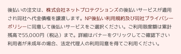 後払いの注文は、株式会社ネットプロテクションズの後払いサービスが適用され同社へ代金債権を譲渡します。NP後払い利用規約及び同社プライバシーポリシーに同意して後払いサービスをご選択ください。ご利用限度額は累計残高で55,000円（税込）まで。詳細はバナーをクリックしてご確認下さい利用者が未成年の場合、法定代理人の利用同意を得てご利用ください。