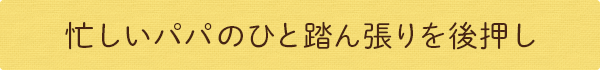 忙しいパパのひと踏ん張りを後押し