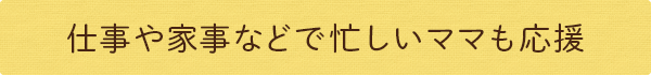 仕事や家事などで忙しいママも応援